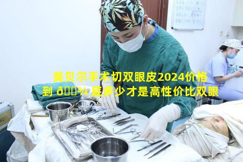 美贝尔手术切双眼皮2024价格到 🌾 底多少才是高性价比双眼皮呢